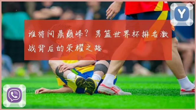 谁将问鼎巅峰？男篮世界杯排名激战背后的荣耀之路