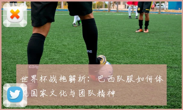 世界杯战袍解析：巴西队服如何体现国家文化与团队精神